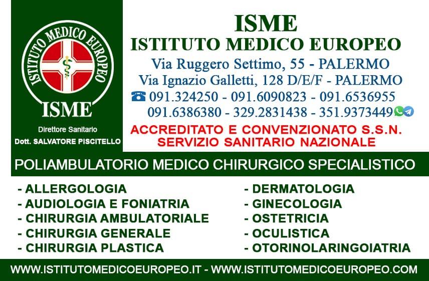 ISME - Istituto Medico Europeo Palermo, direttore sanitario Salvatore Piscitello, CONVENZIONATO SSN SERVIZIO SANITARIO NAZIONALE, Allergologia e Immunologia clinica, Audiologia, Chirurgia Ambulatoriale, Chirurgia Estetica, Chirurgia Funzionale ed estetica del naso, Chirurgia Generale, Chirurgia Laparoscopica, Chirurgia Plastica e Ricostruttiva, Dermatologia e Venereologia, Diagnostica per immagini, Endocrinologia e malattie del ricambio, Foniatria, Ginecologia ed Ostetricia, Medicina Interna, Oculistica, Otorinolaringoiatria e Chirurgia Cervico - Facciale, Otorinolaringoiatria Pediatrica, Pediatria e Neonatologia, Psicologia Clinica, CONVENZIONATO PALERMO, SSN PALERMO