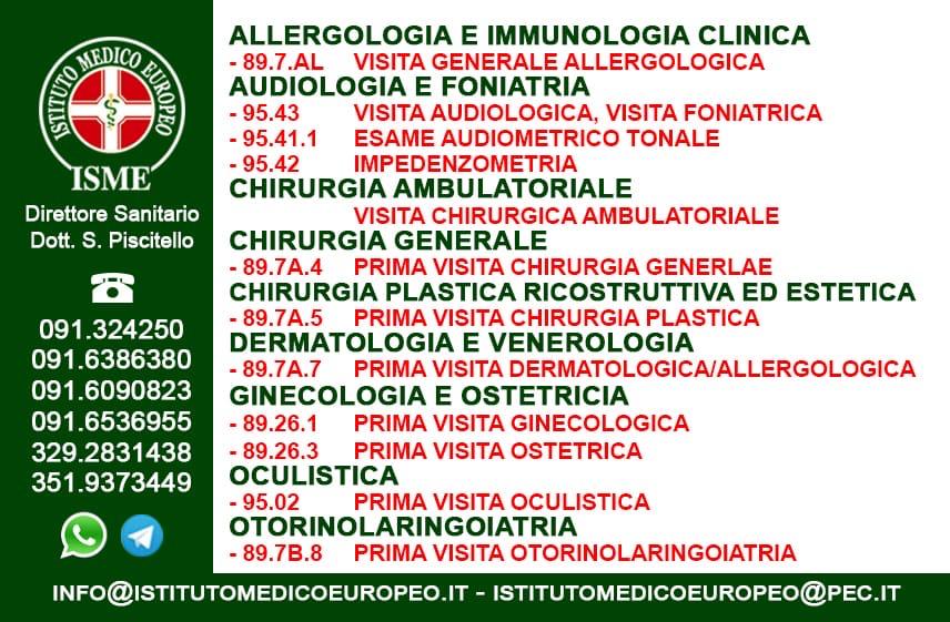 ISME - Istituto Medico Europeo Palermo, direttore sanitario Salvatore Piscitello, CONVENZIONATO SSN SERVIZIO SANITARIO NAZIONALE, Allergologia e Immunologia clinica, Audiologia, Chirurgia Ambulatoriale, Chirurgia Estetica, Chirurgia Funzionale ed estetica del naso, Chirurgia Generale, Chirurgia Laparoscopica, Chirurgia Plastica e Ricostruttiva, Dermatologia e Venereologia, Diagnostica per immagini, Endocrinologia e malattie del ricambio, Foniatria, Ginecologia ed Ostetricia, Medicina Interna, Oculistica, Otorinolaringoiatria e Chirurgia Cervico - Facciale, Otorinolaringoiatria Pediatrica, Pediatria e Neonatologia, Psicologia Clinica, CONVENZIONATO PALERMO, SSN PALERMO