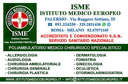 ISME - Istituto Medico Europeo Palermo, direttore sanitario Salvatore Piscitello, CONVENZIONATO SSN SERVIZIO SANITARIO NAZIONALE, Allergologia e Immunologia clinica, Audiologia, Chirurgia Ambulatoriale, Chirurgia Estetica, Chirurgia Funzionale ed estetica del naso, Chirurgia Generale, Chirurgia Laparoscopica, Chirurgia Plastica e Ricostruttiva, Dermatologia e Venereologia, Diagnostica per immagini, Endocrinologia e malattie del ricambio, Foniatria, Ginecologia ed Ostetricia, Medicina Interna, Oculistica, Otorinolaringoiatria e Chirurgia Cervico - Facciale, Otorinolaringoiatria Pediatrica, Pediatria e Neonatologia, Psicologia Clinica, CONVENZIONATO PALERMO, SSN PALERMO